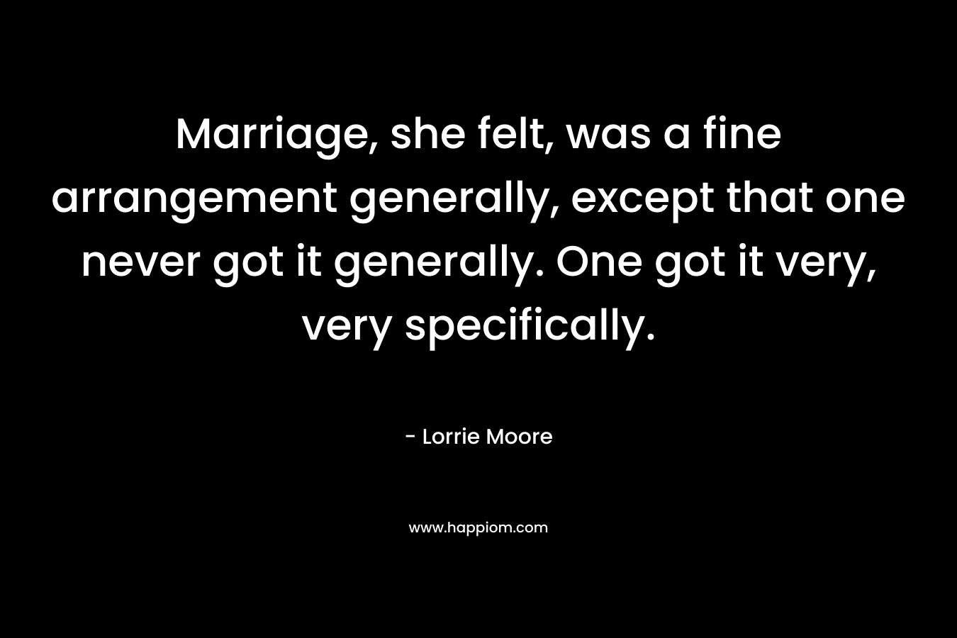 Marriage, she felt, was a fine arrangement generally, except that one never got it generally. One got it very, very specifically. – Lorrie Moore