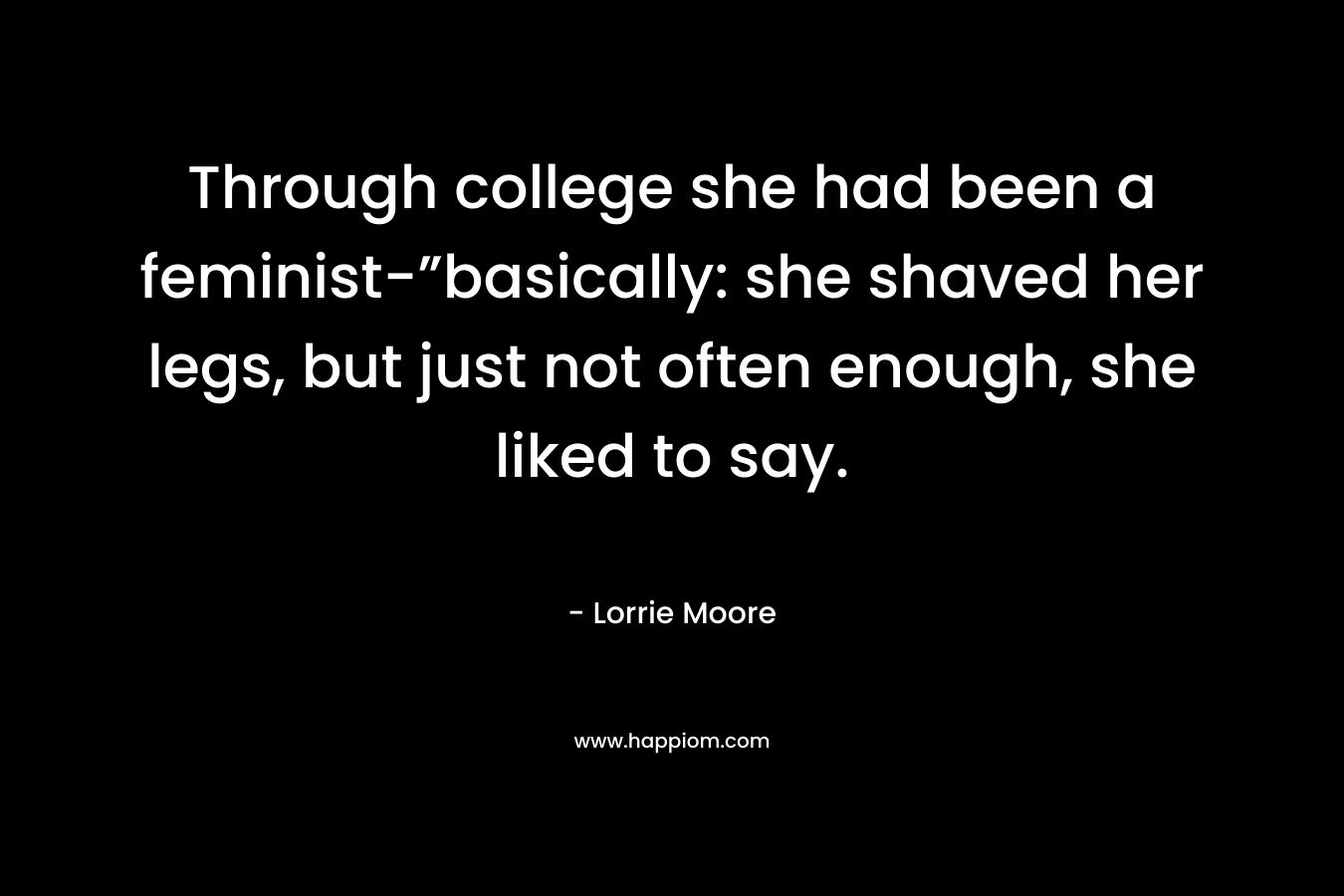 Through college she had been a feminist-”basically: she shaved her legs, but just not often enough, she liked to say.