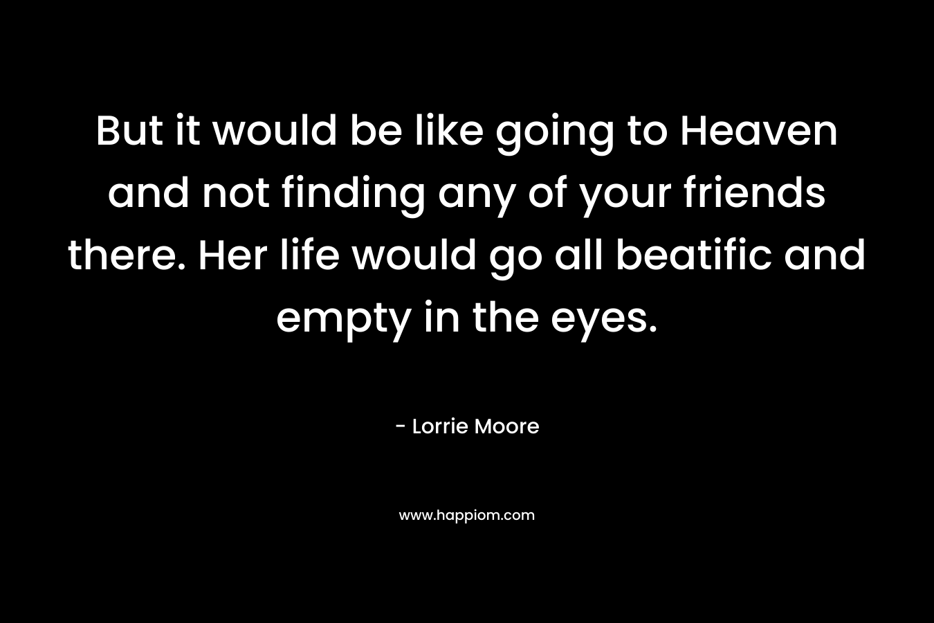 But it would be like going to Heaven and not finding any of your friends there. Her life would go all beatific and empty in the eyes.