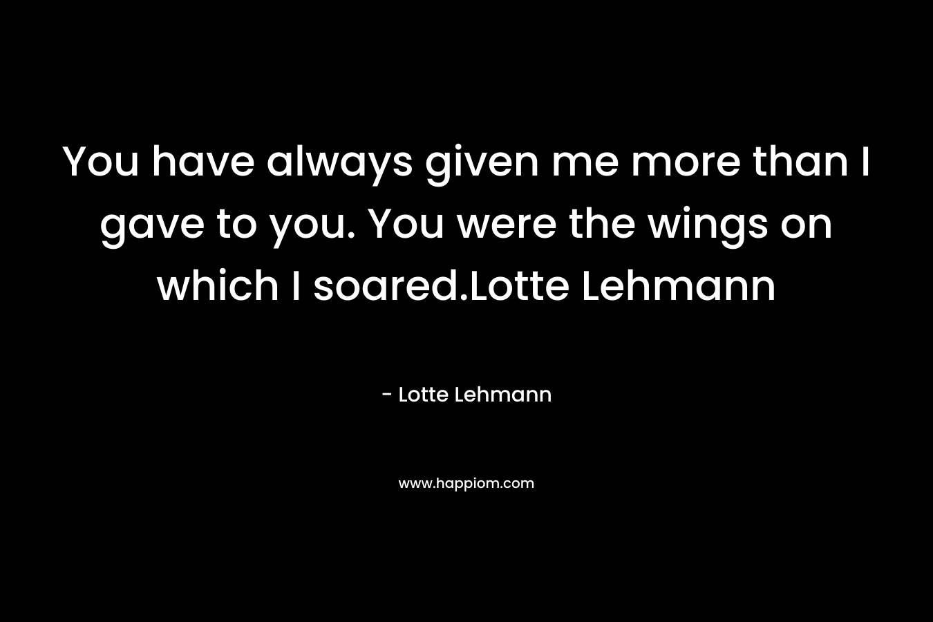 You have always given me more than I gave to you. You were the wings on which I soared.Lotte Lehmann – Lotte Lehmann