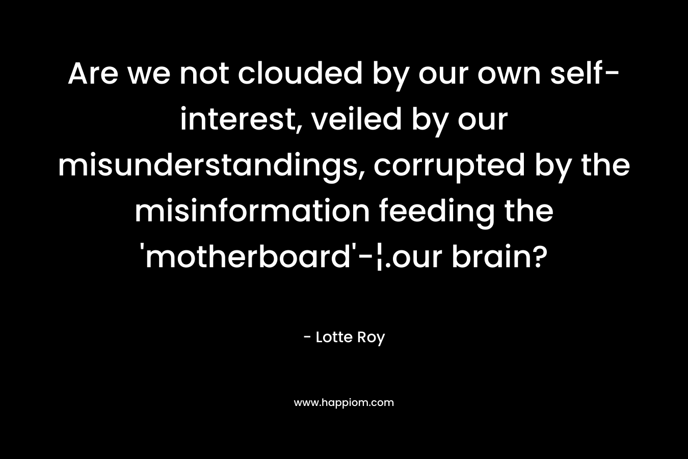 Are we not clouded by our own self-interest, veiled by our misunderstandings, corrupted by the misinformation feeding the 'motherboard'-¦.our brain?