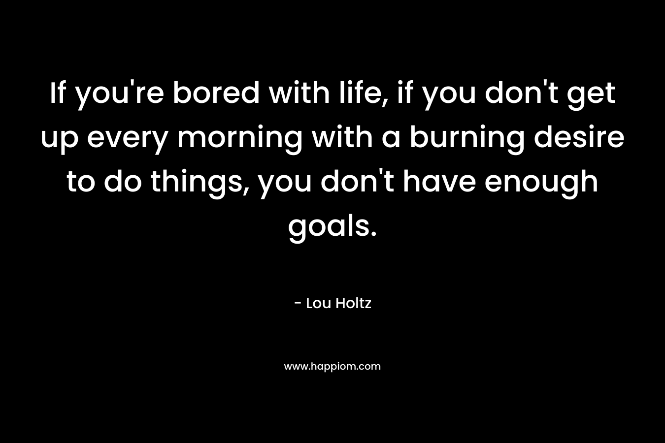 If you’re bored with life, if you don’t get up every morning with a burning desire to do things, you don’t have enough goals. – Lou Holtz