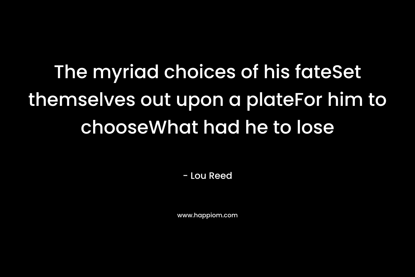 The myriad choices of his fateSet themselves out upon a plateFor him to chooseWhat had he to lose – Lou Reed