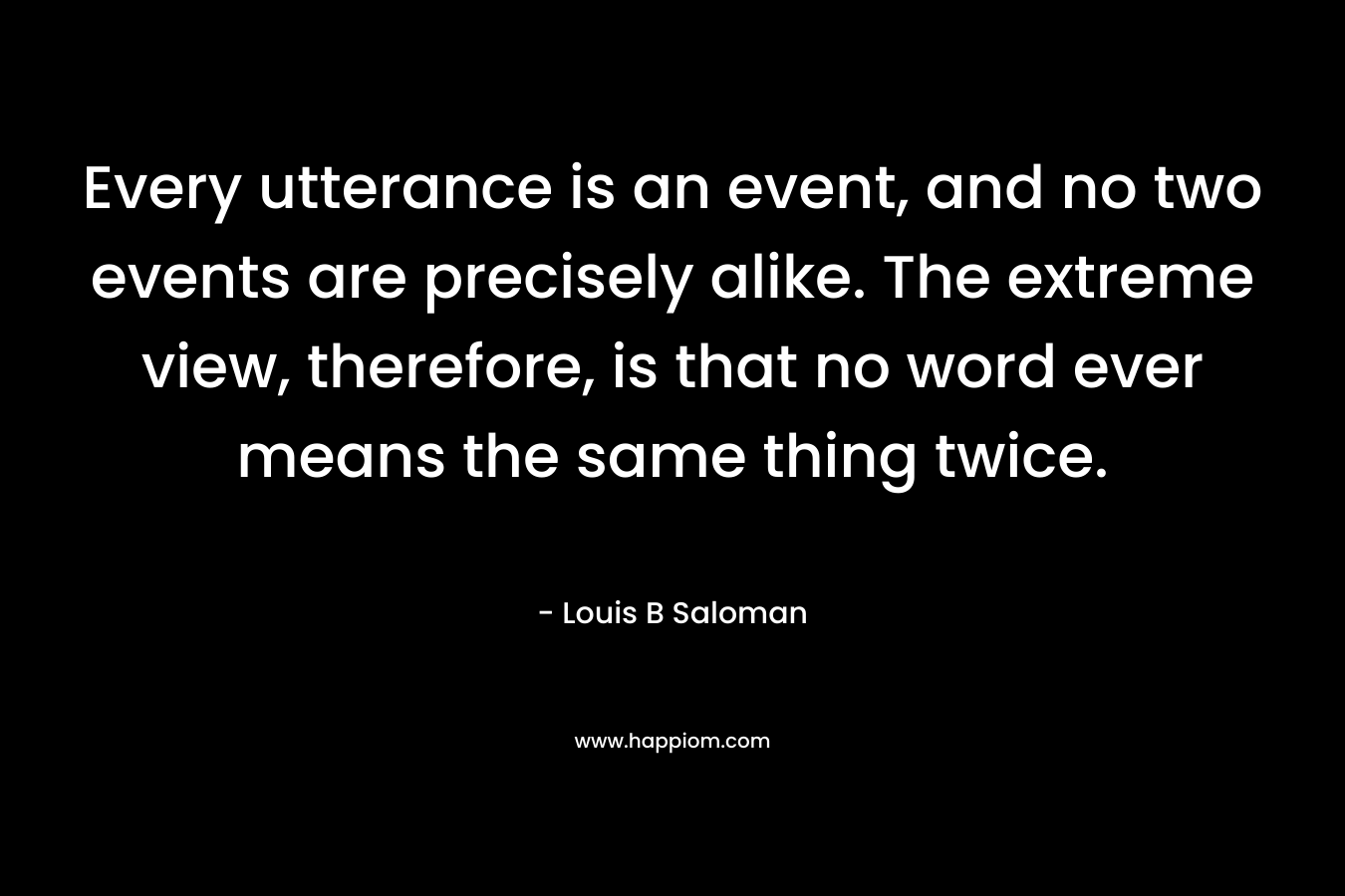 Every utterance is an event, and no two events are precisely alike. The extreme view, therefore, is that no word ever means the same thing twice.
