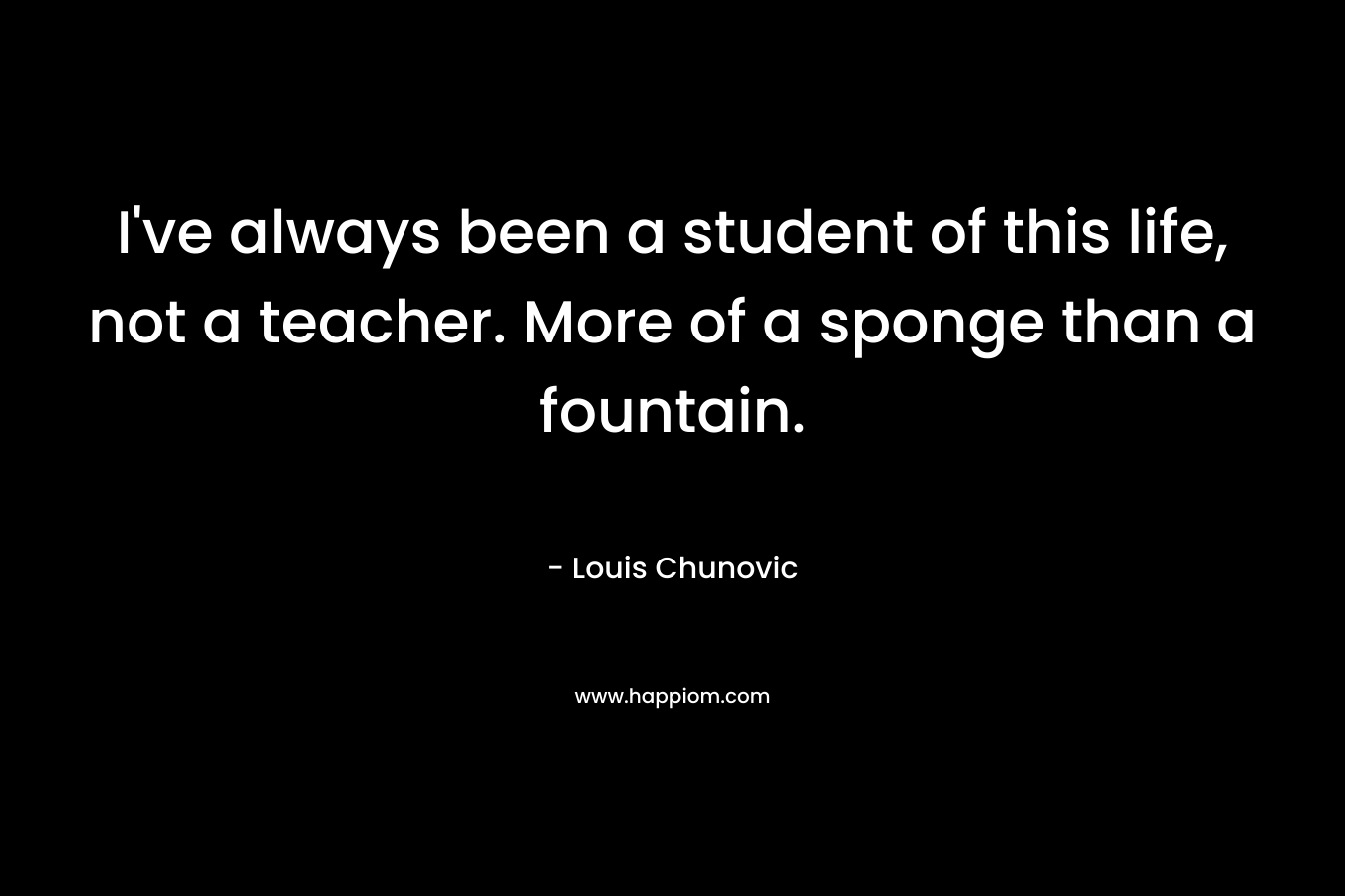 I've always been a student of this life, not a teacher. More of a sponge than a fountain.