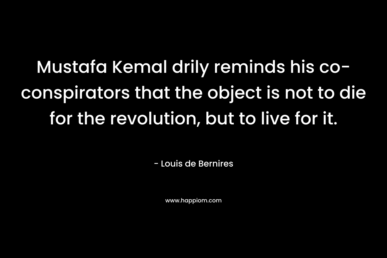Mustafa Kemal drily reminds his co-conspirators that the object is not to die for the revolution, but to live for it. – Louis de Bernires