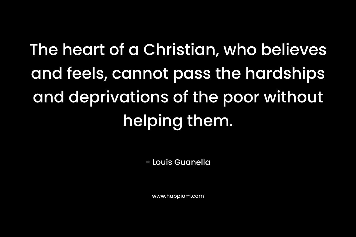 The heart of a Christian, who believes and feels, cannot pass the hardships and deprivations of the poor without helping them. – Louis Guanella