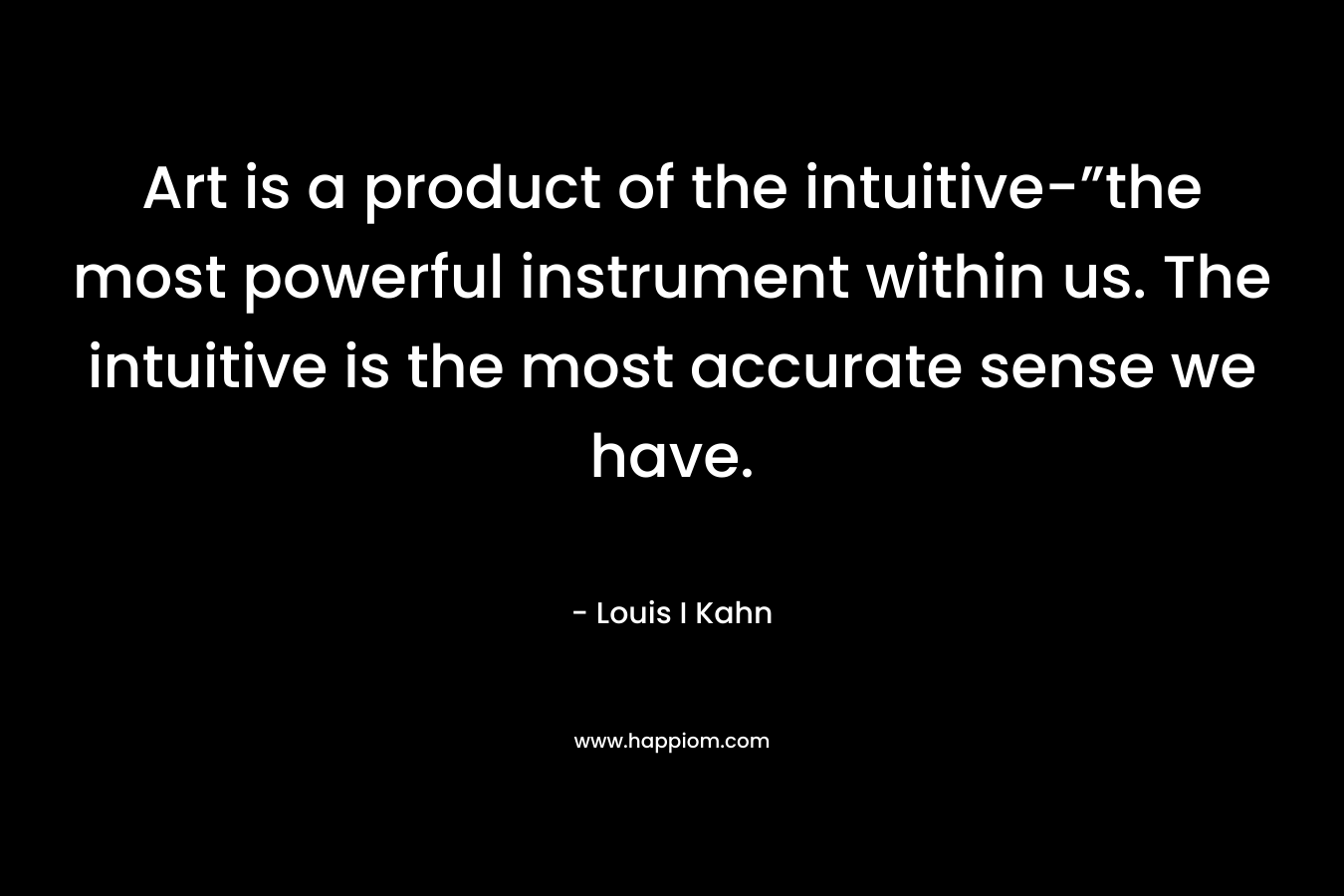 Art is a product of the intuitive-”the most powerful instrument within us. The intuitive is the most accurate sense we have. – Louis I Kahn