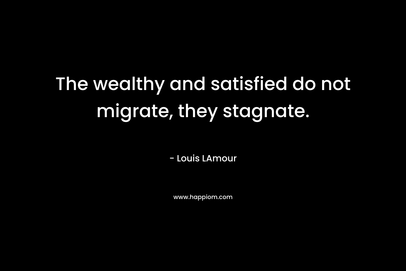 The wealthy and satisfied do not migrate, they stagnate. – Louis LAmour