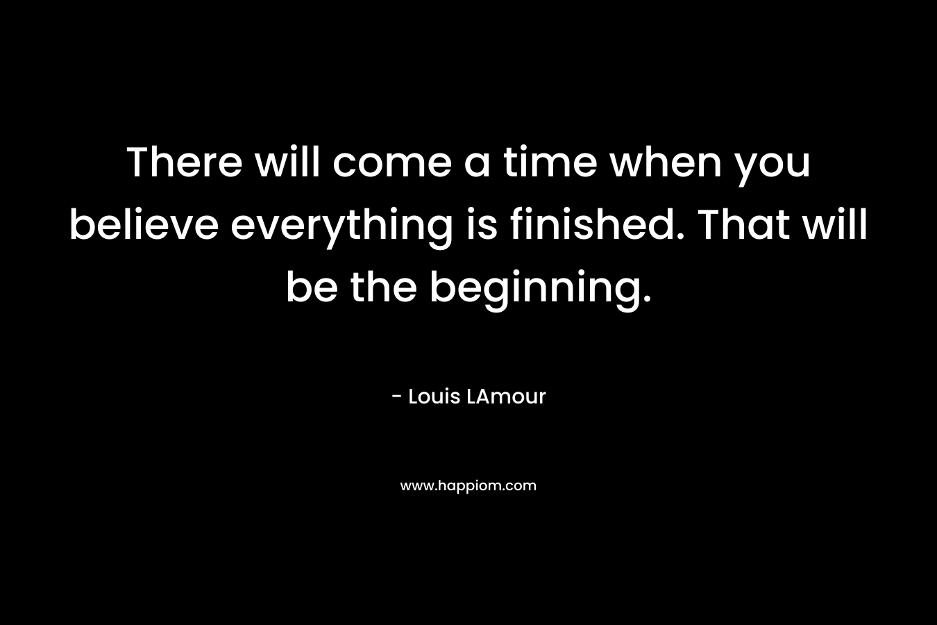 There will come a time when you believe everything is finished. That will be the beginning.