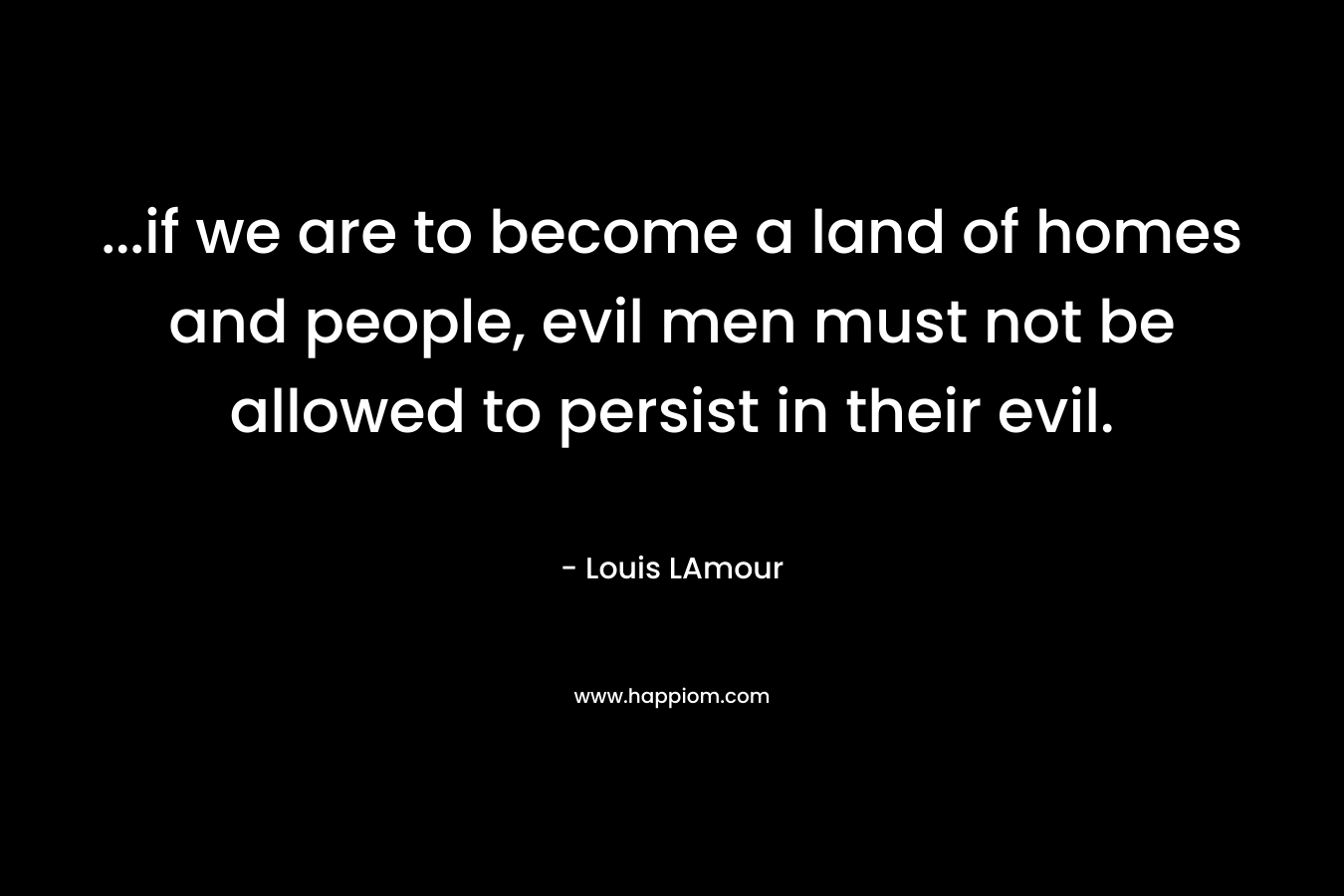 …if we are to become a land of homes and people, evil men must not be allowed to persist in their evil. – Louis LAmour