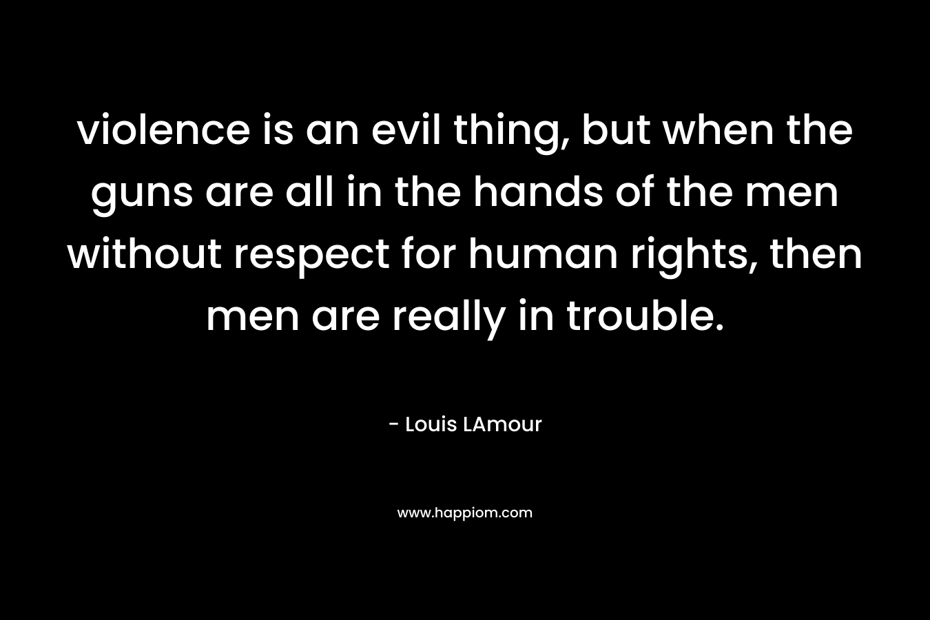 violence is an evil thing, but when the guns are all in the hands of the men without respect for human rights, then men are really in trouble. – Louis LAmour