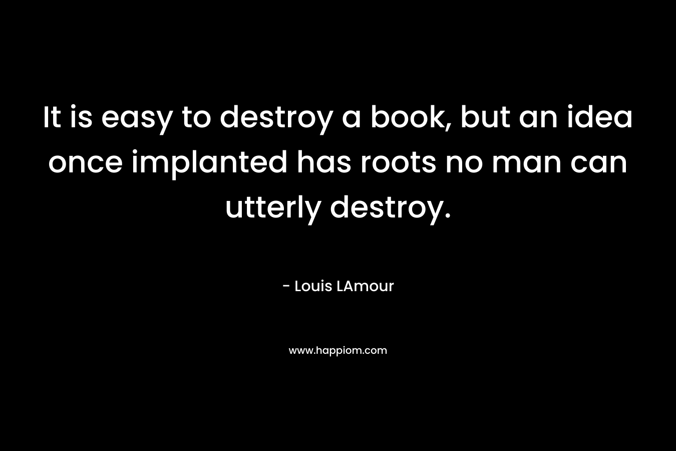 It is easy to destroy a book, but an idea once implanted has roots no man can utterly destroy. – Louis LAmour