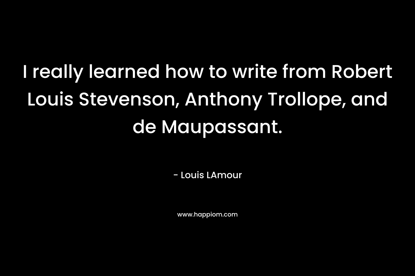 I really learned how to write from Robert Louis Stevenson, Anthony Trollope, and de Maupassant.