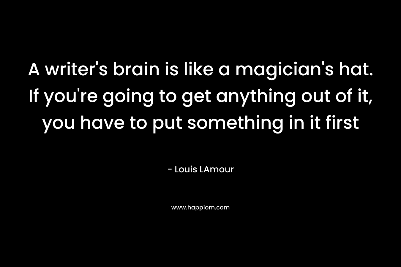 A writer’s brain is like a magician’s hat. If you’re going to get anything out of it, you have to put something in it first – Louis LAmour