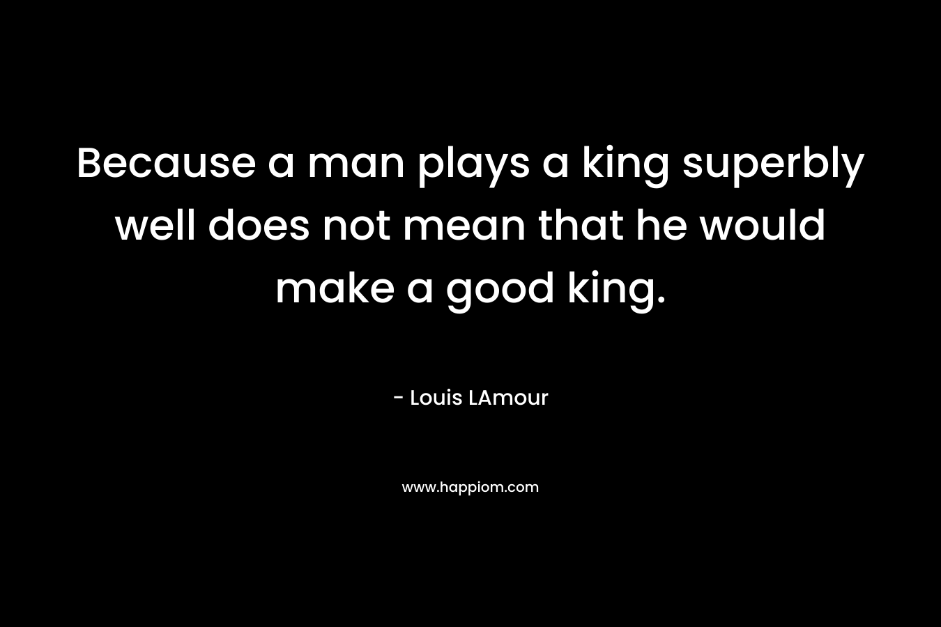 Because a man plays a king superbly well does not mean that he would make a good king.