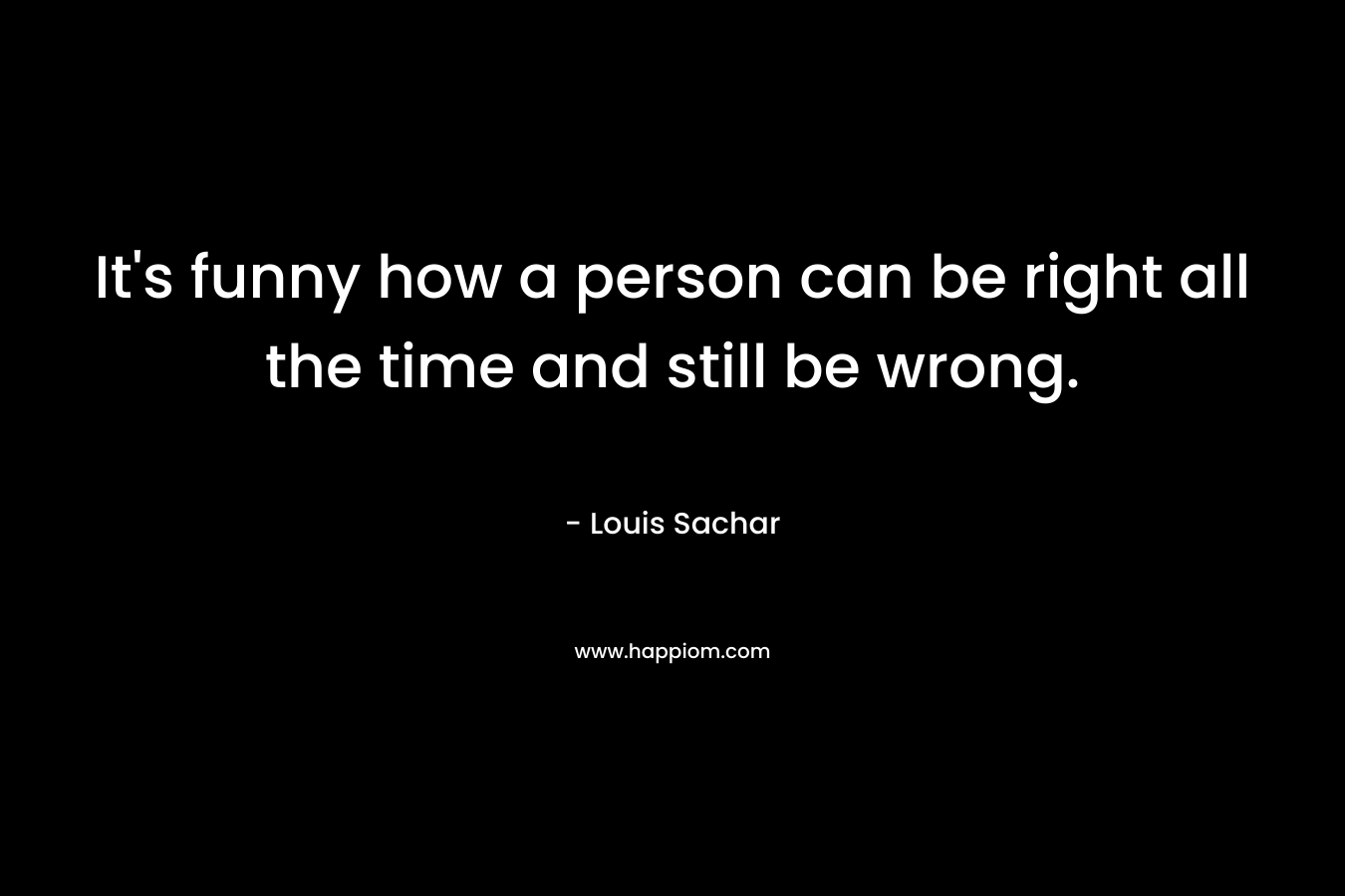 It’s funny how a person can be right all the time and still be wrong. – Louis Sachar