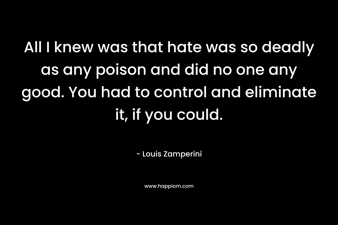 All I knew was that hate was so deadly as any poison and did no one any good. You had to control and eliminate it, if you could. – Louis Zamperini