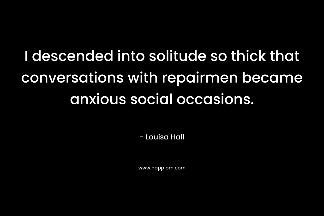 I descended into solitude so thick that conversations with repairmen became anxious social occasions. – Louisa Hall