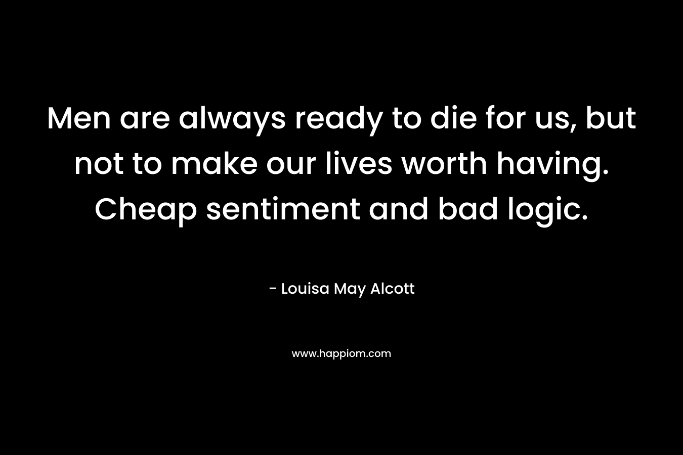 Men are always ready to die for us, but not to make our lives worth having. Cheap sentiment and bad logic. – Louisa May Alcott