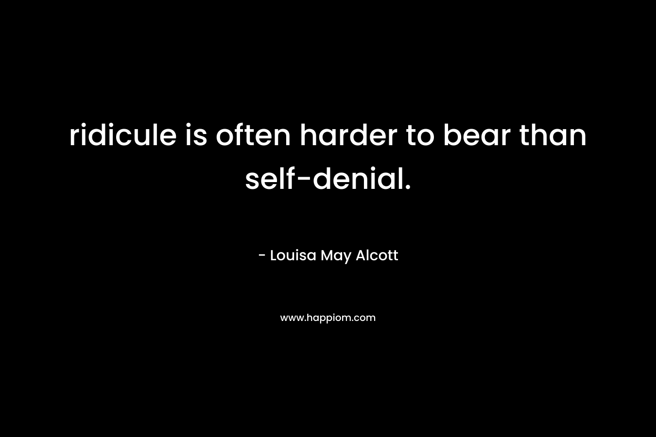 ridicule is often harder to bear than self-denial. – Louisa May Alcott