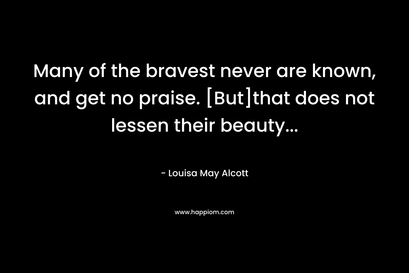 Many of the bravest never are known, and get no praise. [But]that does not lessen their beauty… – Louisa May Alcott