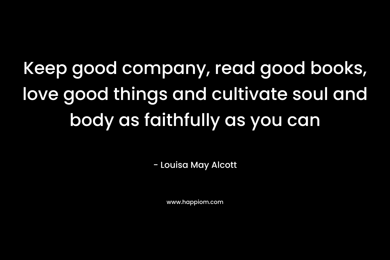 Keep good company, read good books, love good things and cultivate soul and body as faithfully as you can