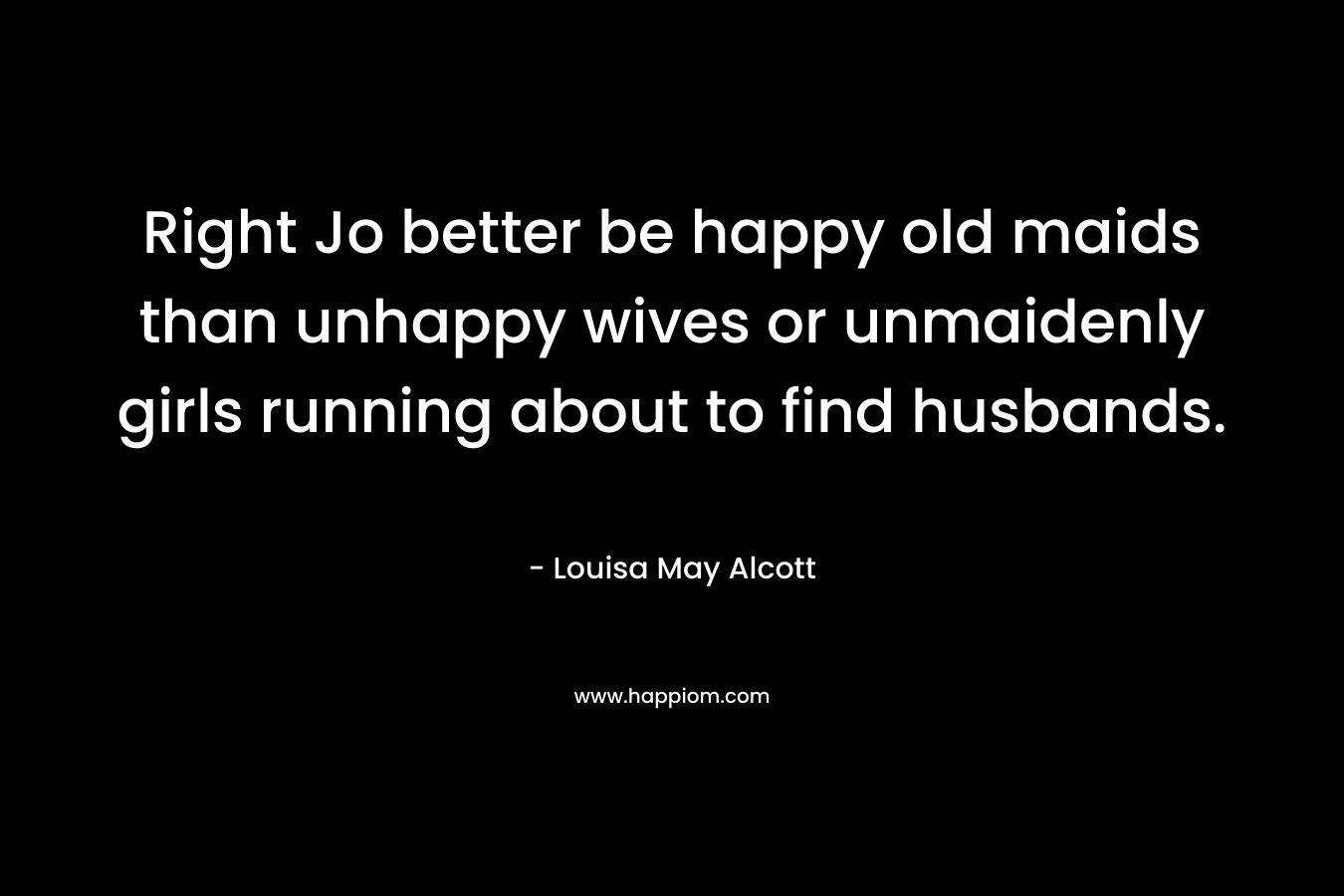 Right Jo better be happy old maids than unhappy wives or unmaidenly girls running about to find husbands. – Louisa May Alcott