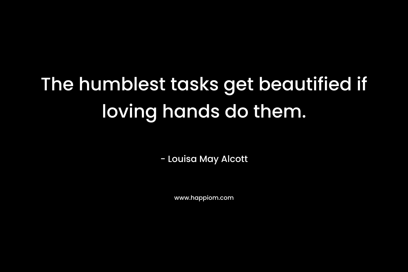 The humblest tasks get beautified if loving hands do them. – Louisa May Alcott