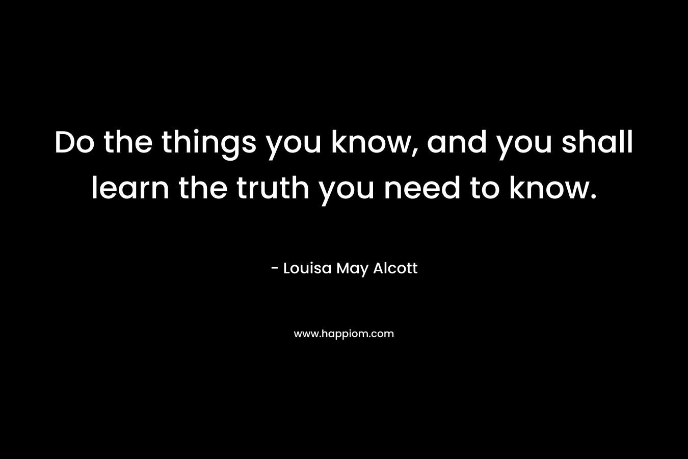Do the things you know, and you shall learn the truth you need to know. – Louisa May Alcott
