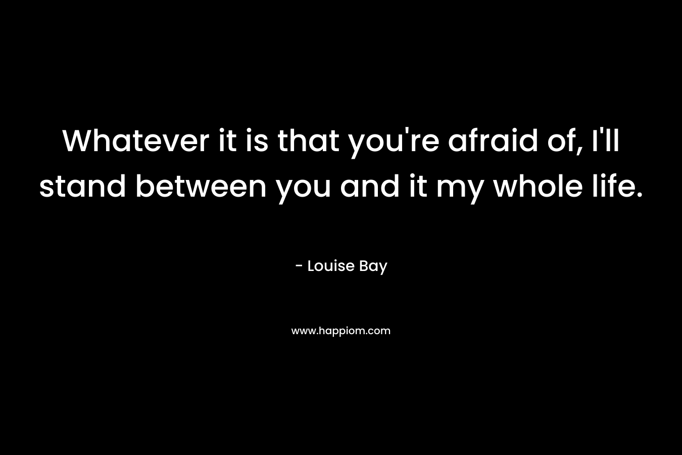 Whatever it is that you’re afraid of, I’ll stand between you and it my whole life. – Louise Bay