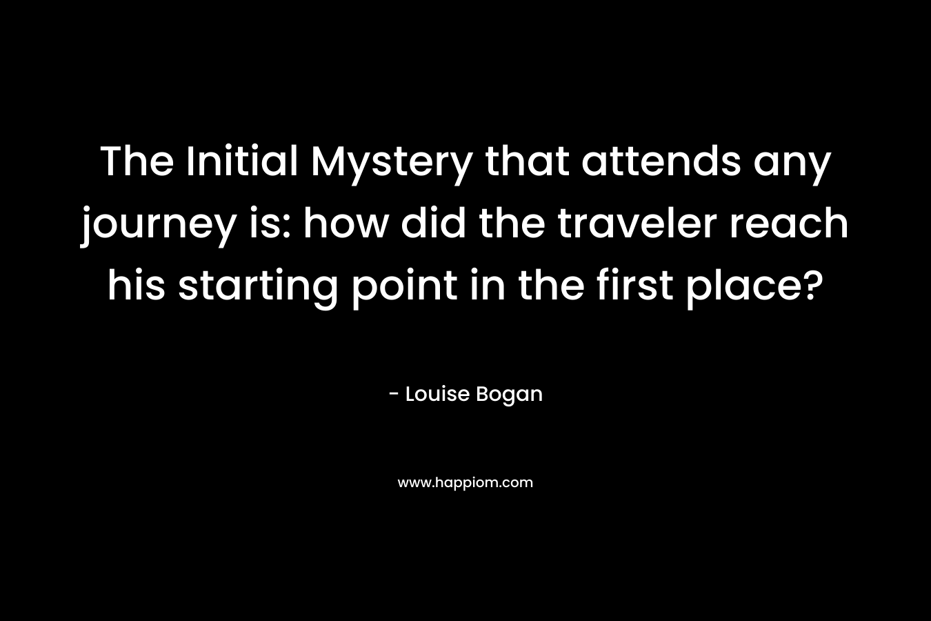 The Initial Mystery that attends any journey is: how did the traveler reach his starting point in the first place? – Louise Bogan