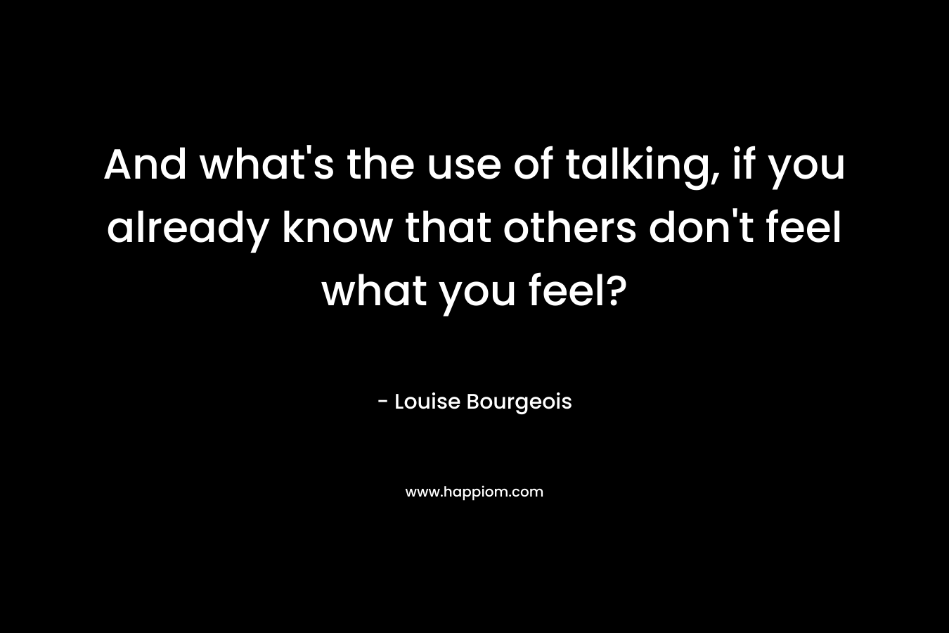 And what’s the use of talking, if you already know that others don’t feel what you feel? – Louise Bourgeois