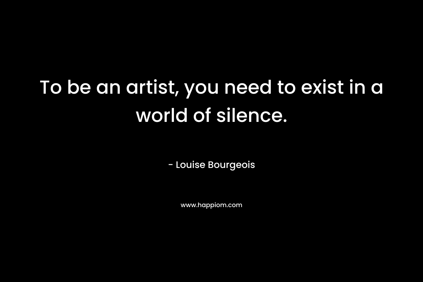 To be an artist, you need to exist in a world of silence. – Louise Bourgeois