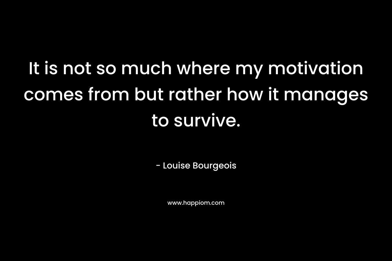 It is not so much where my motivation comes from but rather how it manages to survive. – Louise Bourgeois