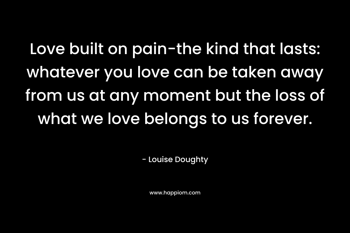 Love built on pain-the kind that lasts: whatever you love can be taken away from us at any moment but the loss of what we love belongs to us forever.