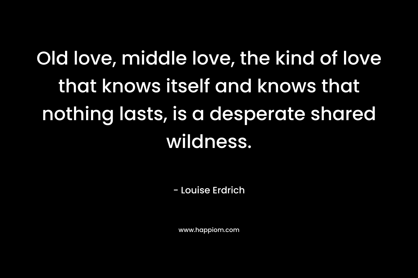 Old love, middle love, the kind of love that knows itself and knows that nothing lasts, is a desperate shared wildness. – Louise Erdrich