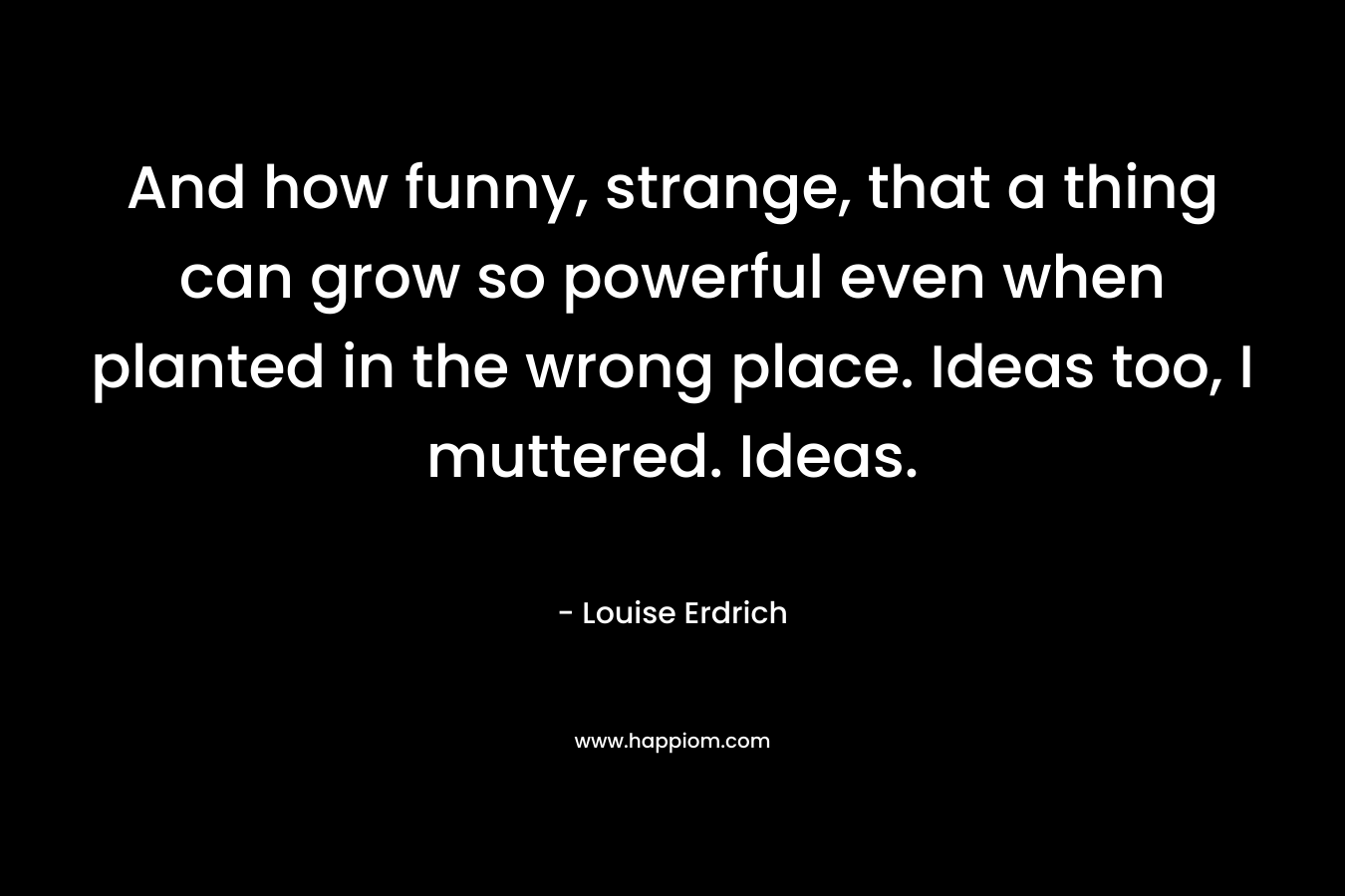 And how funny, strange, that a thing can grow so powerful even when planted in the wrong place. Ideas too, I muttered. Ideas. – Louise Erdrich