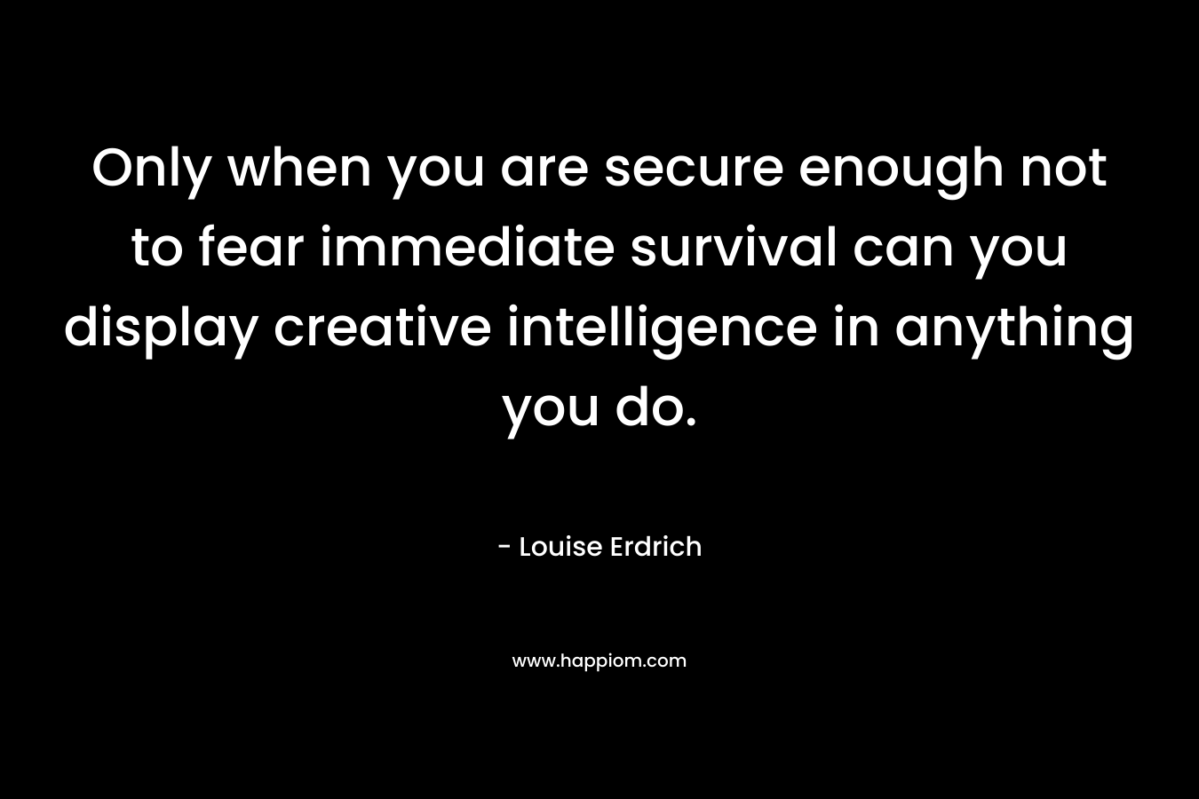 Only when you are secure enough not to fear immediate survival can you display creative intelligence in anything you do.