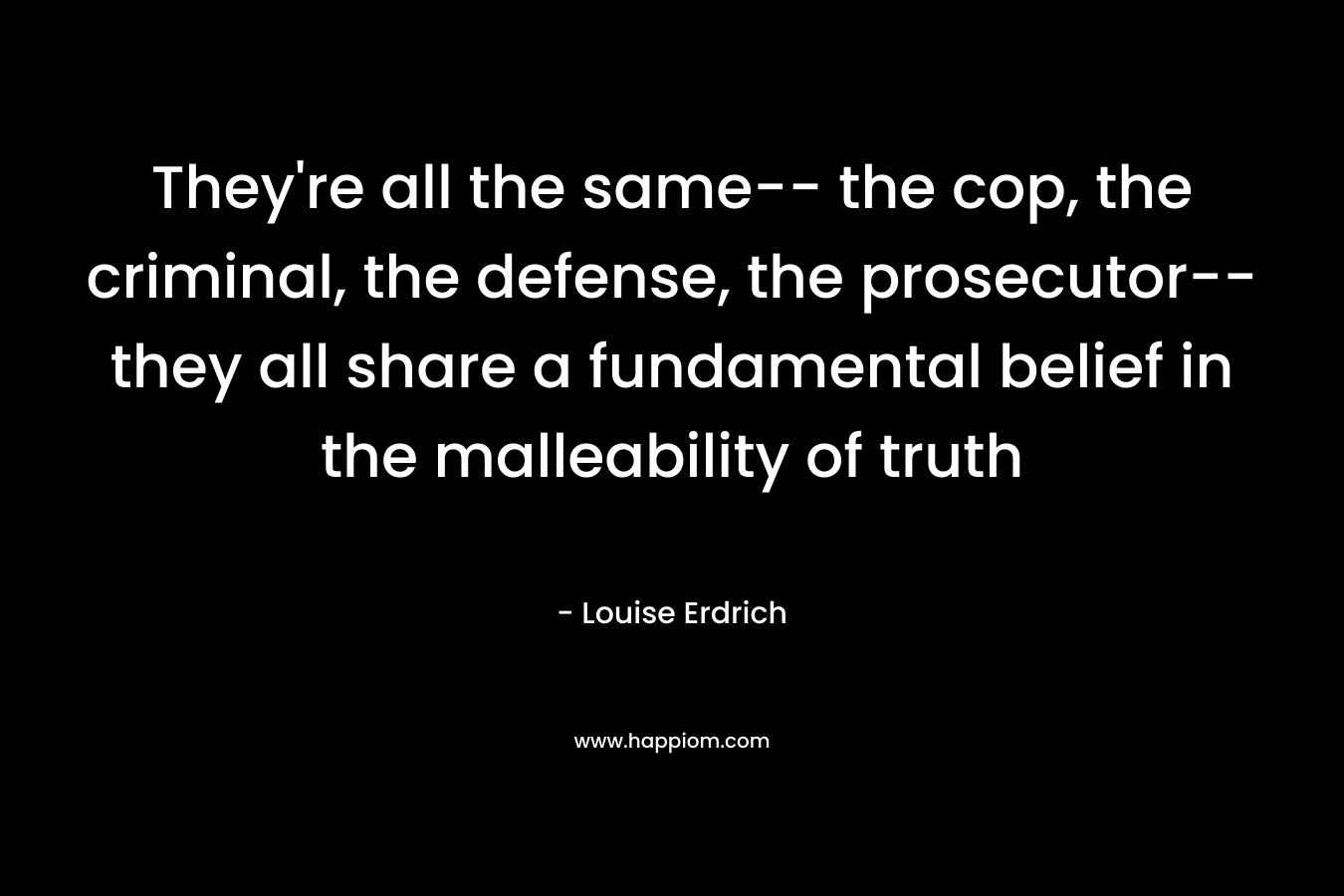 They’re all the same– the cop, the criminal, the defense, the prosecutor– they all share a fundamental belief in the malleability of truth – Louise Erdrich