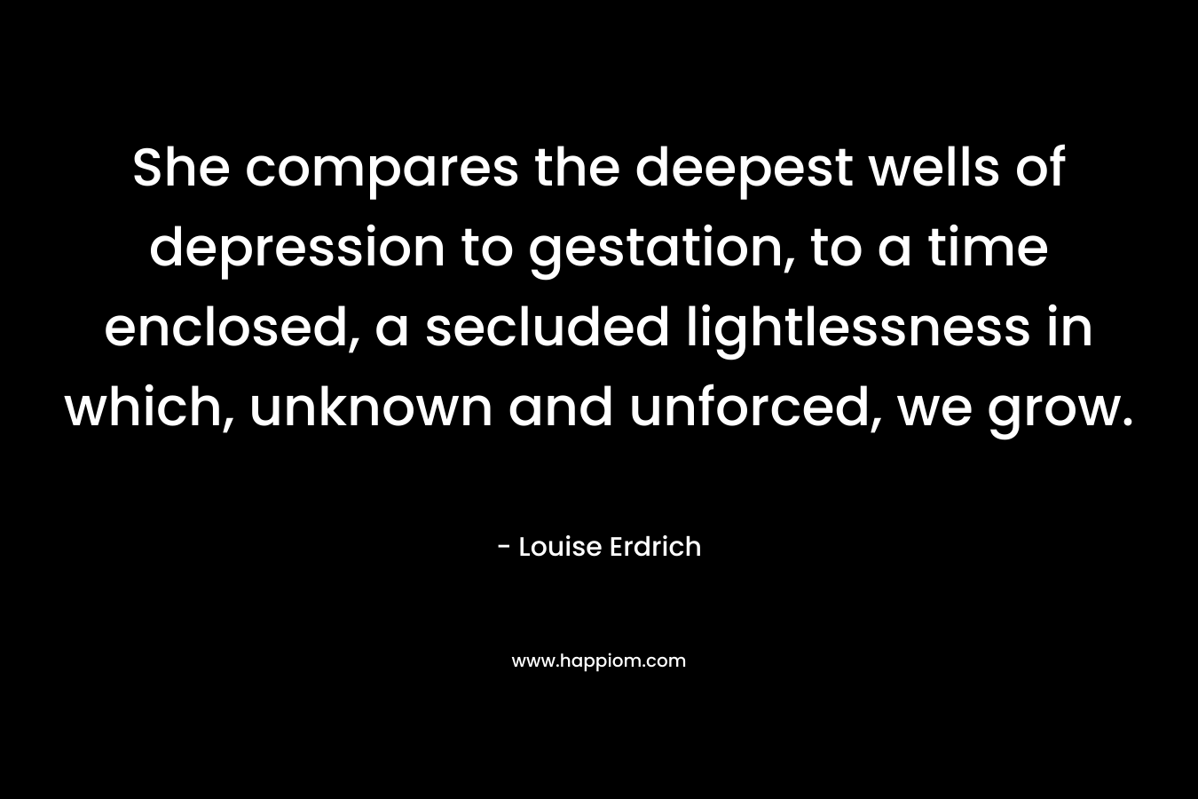 She compares the deepest wells of depression to gestation, to a time enclosed, a secluded lightlessness in which, unknown and unforced, we grow.