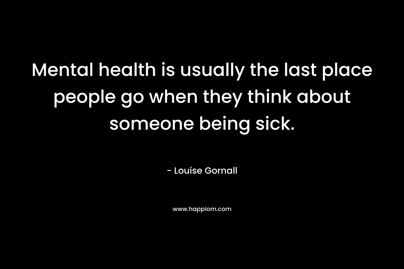 Mental health is usually the last place people go when they think about someone being sick. – Louise Gornall