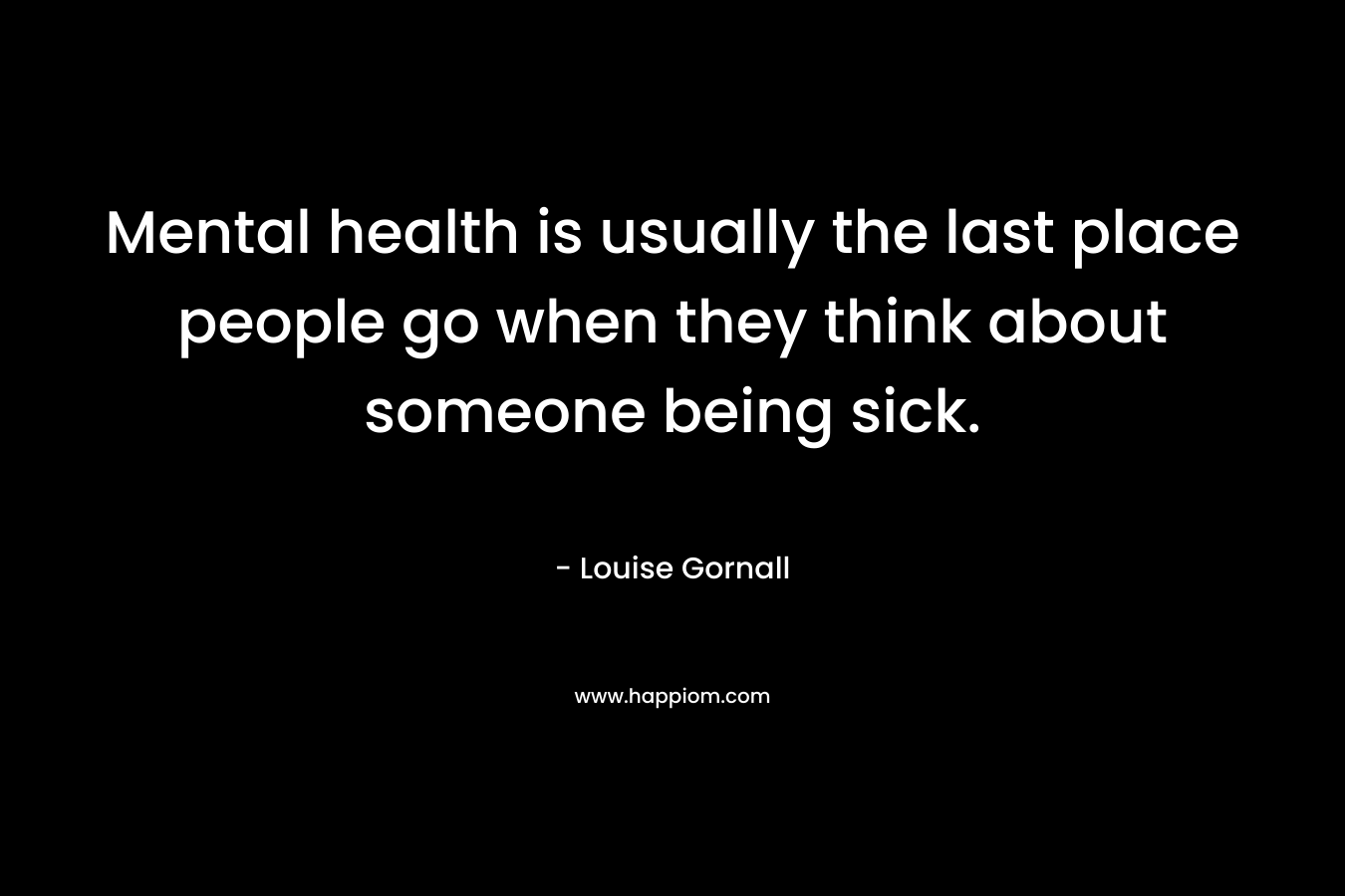 Mental health is usually the last place people go when they think about someone being sick.