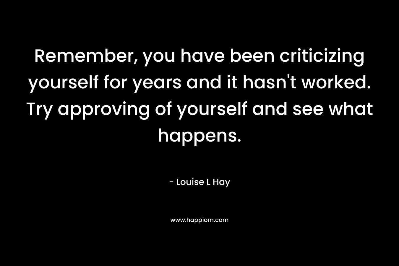 Remember, you have been criticizing yourself for years and it hasn’t worked. Try approving of yourself and see what happens. – Louise L Hay