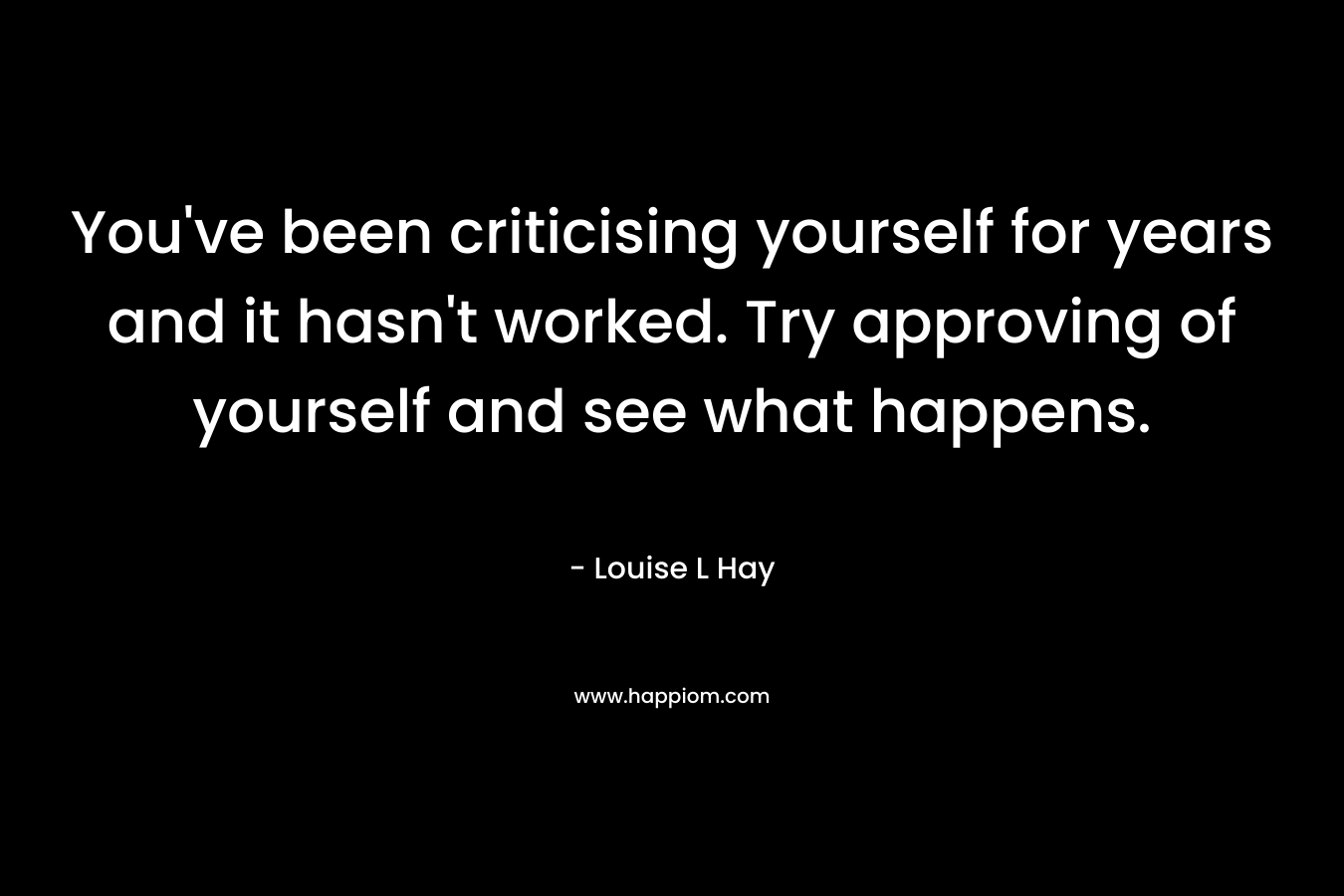 You’ve been criticising yourself for years and it hasn’t worked. Try approving of yourself and see what happens. – Louise L Hay