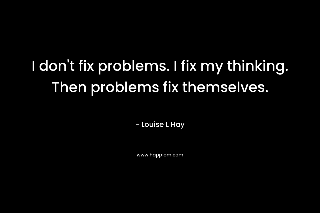 I don’t fix problems. I fix my thinking. Then problems fix themselves. – Louise L Hay