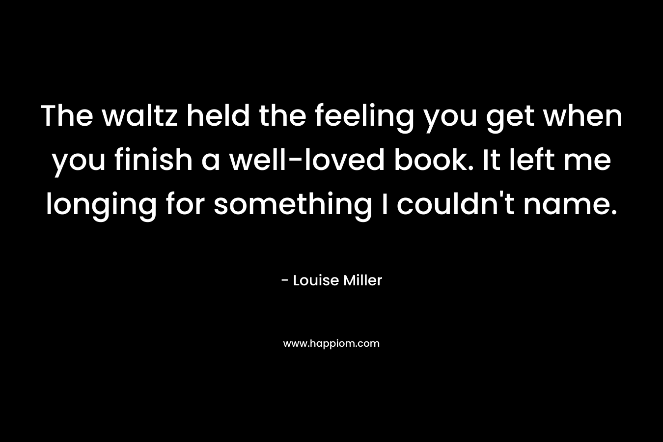 The waltz held the feeling you get when you finish a well-loved book. It left me longing for something I couldn’t name. – Louise  Miller