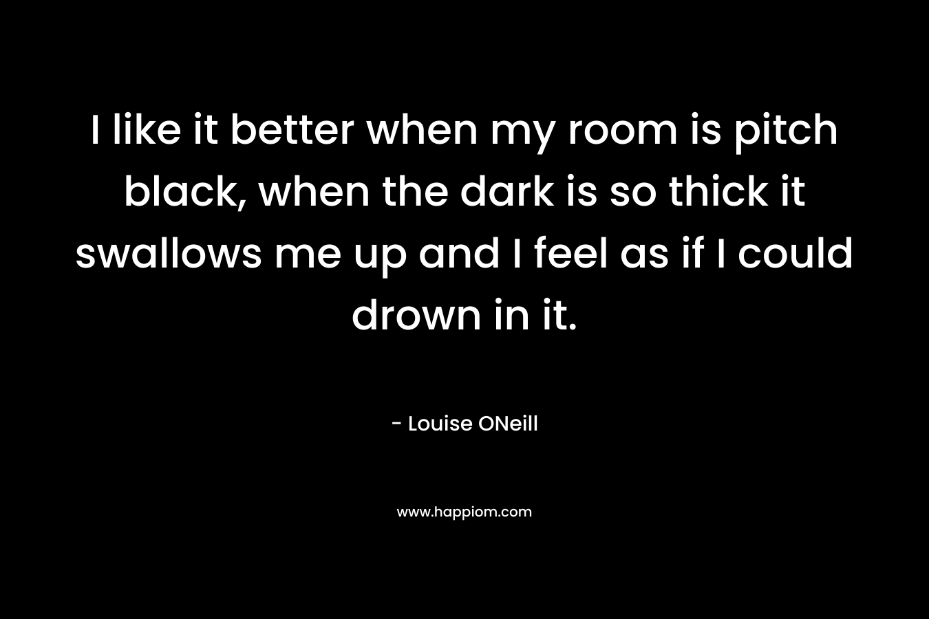 I like it better when my room is pitch black, when the dark is so thick it swallows me up and I feel as if I could drown in it. – Louise ONeill