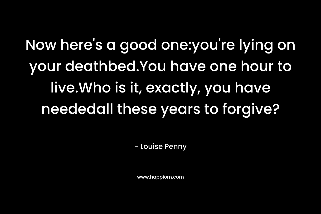 Now here’s a good one:you’re lying on your deathbed.You have one hour to live.Who is it, exactly, you have neededall these years to forgive? – Louise Penny
