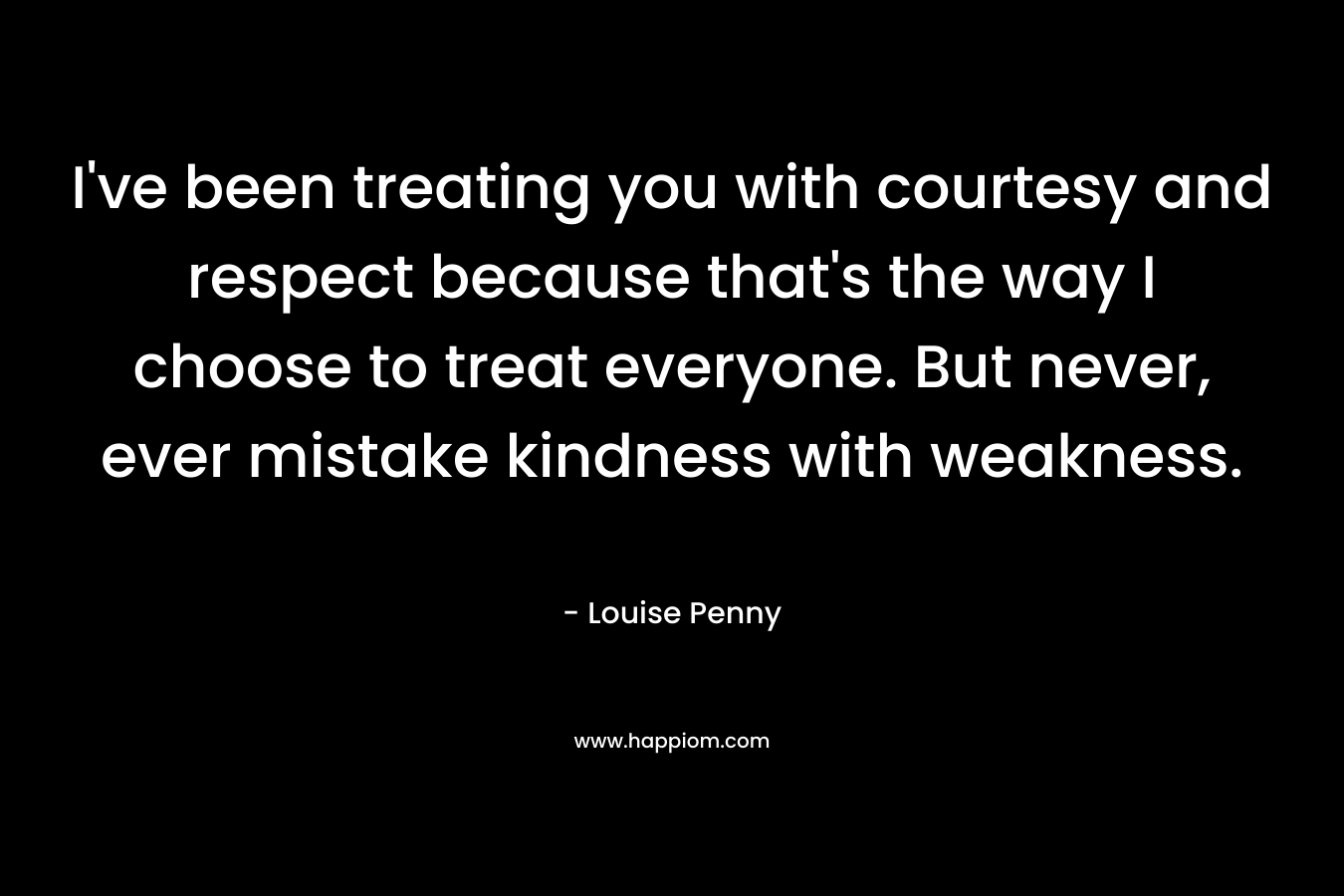 I’ve been treating you with courtesy and respect because that’s the way I choose to treat everyone. But never, ever mistake kindness with weakness. – Louise Penny